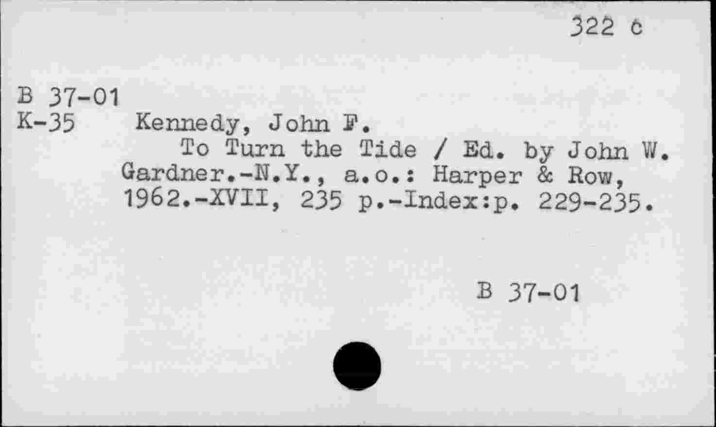 ﻿325 ö
В 37-01
K-35 Kennedy, John ff.
To Turn the Tide / Ed. by John V/. Gardner.-N.Y., a.o.: Harper & Row, 1962.-XVII, 235 p.-Index:p. 229-235«
В 37-01